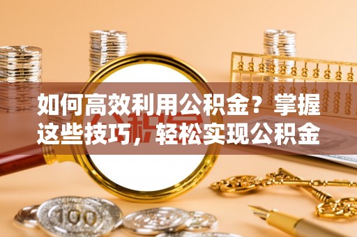 唐县如何高效利用公积金？掌握这些技巧，轻松实现公积金代办提取
