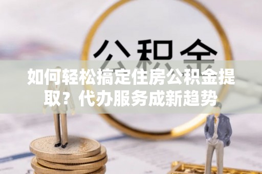 唐县如何轻松搞定住房公积金提取？代办服务成新趋势