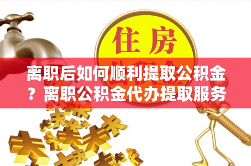 唐县离职后如何顺利提取公积金？离职公积金代办提取服务来帮忙