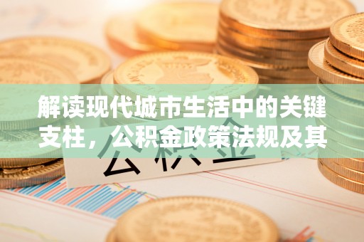 唐县解读现代城市生活中的关键支柱，公积金政策法规及其深远影响