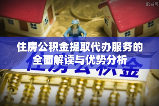唐县住房公积金提取代办服务的全面解读与优势分析