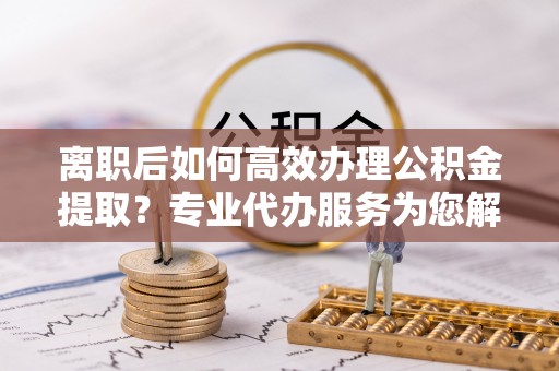 唐县离职后如何高效办理公积金提取？专业代办服务为您解忧