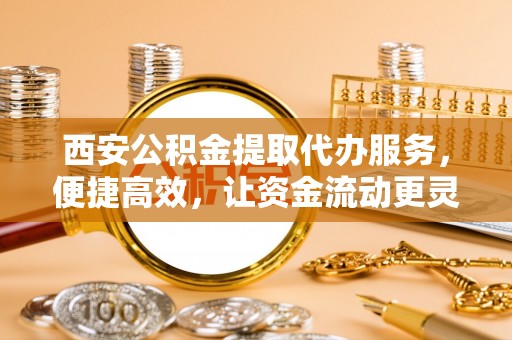 唐县西安公积金提取代办服务，便捷高效，让资金流动更灵活