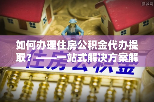 唐县如何办理住房公积金代办提取？——一站式解决方案解析