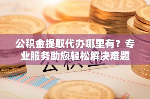 唐县公积金提取代办哪里有？专业服务助您轻松解决难题