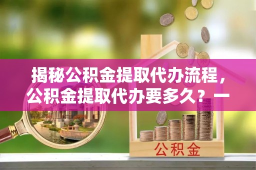 唐县揭秘公积金提取代办流程，公积金提取代办要多久？一站式指南为你解答