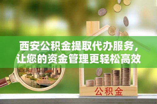 唐县西安公积金提取代办服务，让您的资金管理更轻松高效
