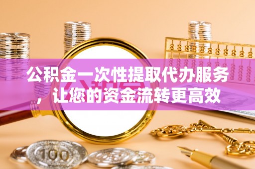 唐县公积金一次性提取代办服务，让您的资金流转更高效