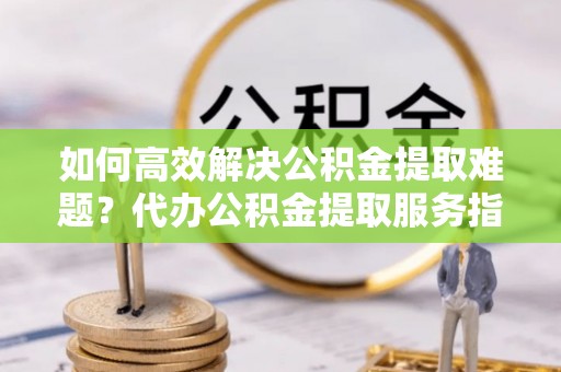 唐县如何高效解决公积金提取难题？代办公积金提取服务指南