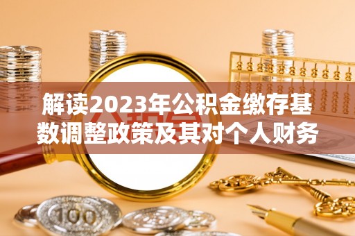 唐县解读2023年公积金缴存基数调整政策及其对个人财务的影响